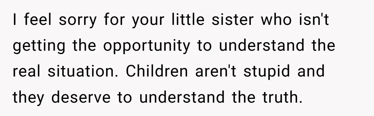I feel sorry for your little sister who isn't getting the opportunity to understand the real situation. Children aren't stupid and they deserve to understand the truth.