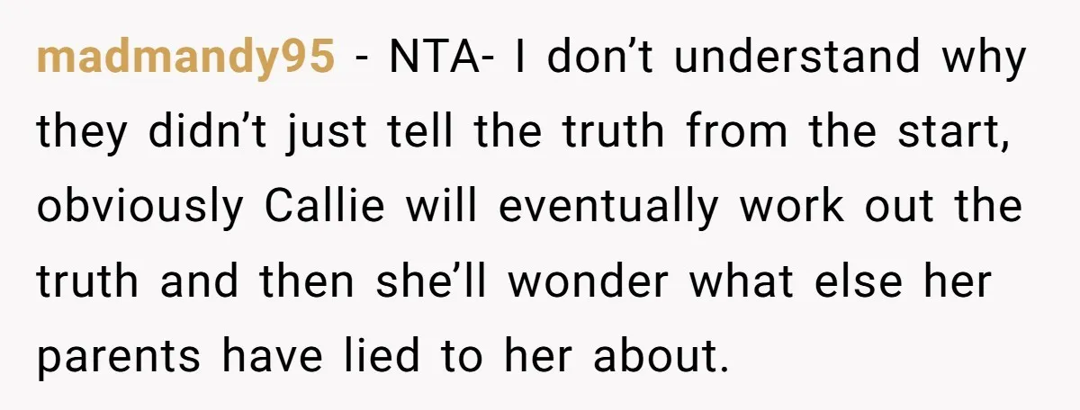 madmandy95 − NTA- I don’t understand why they didn’t just tell the truth from the start, obviously Callie will eventually work out the truth and then she’ll wonder what else...