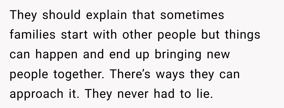 They should explain that sometimes families start with other people but things can happen and end up bringing new people together. There’s ways they can approach it. They never had...