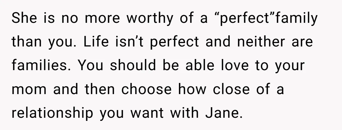 She is no more worthy of a “perfect”family than you. Life isn’t perfect and neither are families. You should be able love to your mom and then choose how close...