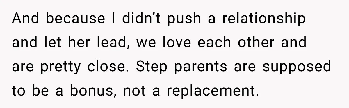 And because I didn’t push a relationship and let her lead, we love each other and are pretty close. Step parents are supposed to be a bonus, not a replacement.