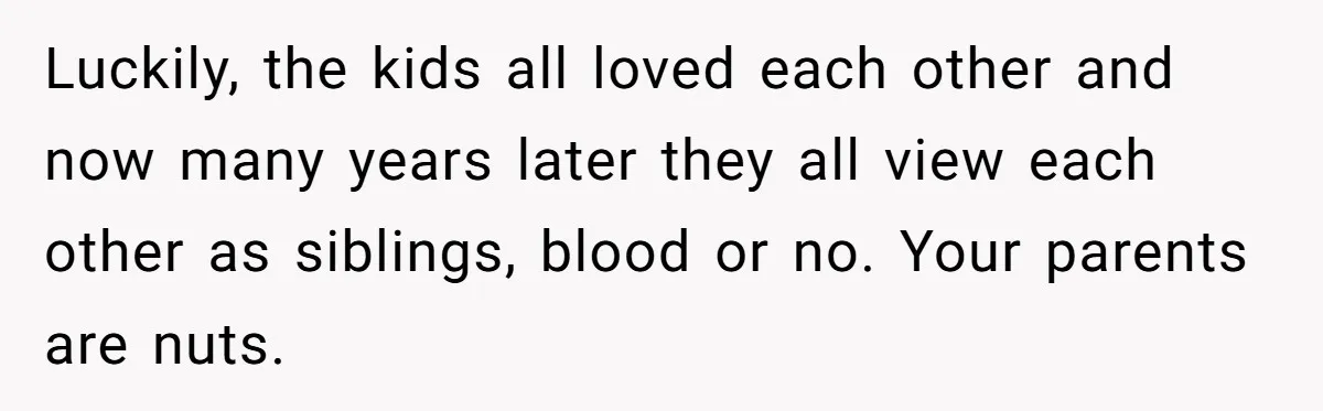 Luckily, the kids all loved each other and now many years later they all view each other as siblings, blood or no. Your parents are nuts.