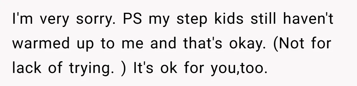 I'm very sorry. PS my step kids still haven't warmed up to me and that's okay. (Not for lack of trying. ) It's ok for you,too.