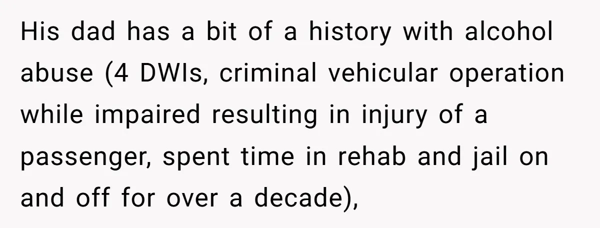 His dad has a bit of a history with alcohol abuse (4 DWIs, criminal vehicular operation while impaired resulting in injury of a passenger, spent time in rehab and jail...