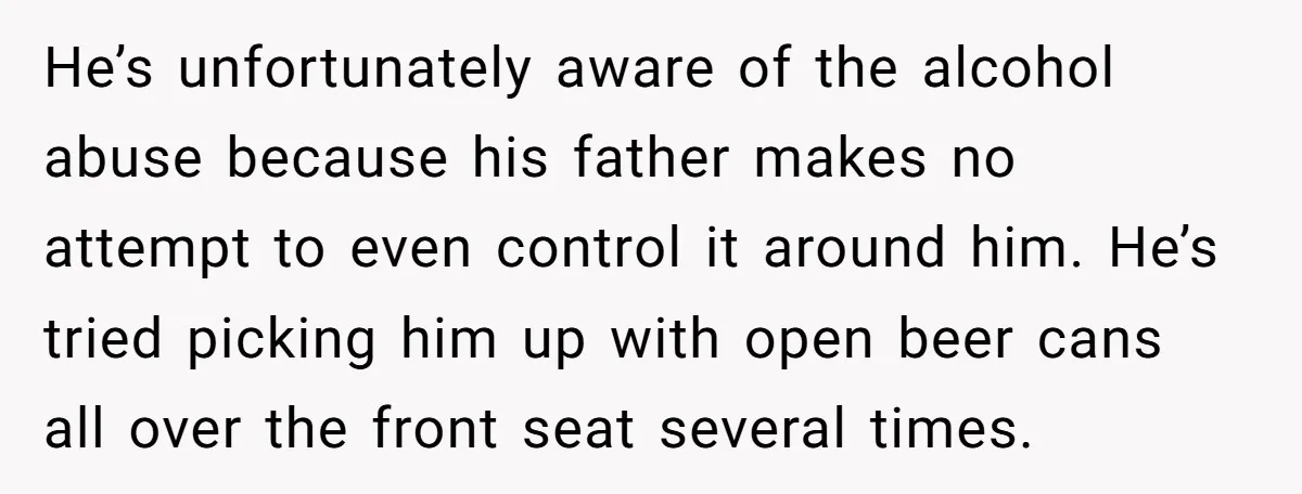 He’s unfortunately aware of the alcohol abuse because his father makes no attempt to even control it around him. He’s tried picking him up with open beer cans all over...