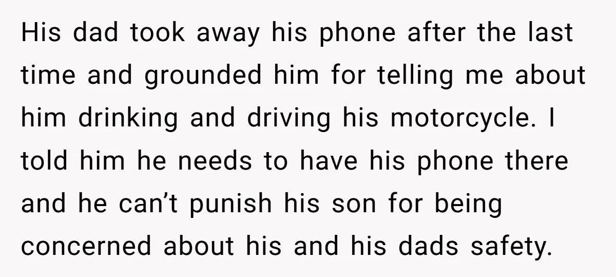His dad took away his phone after the last time and grounded him for telling me about him drinking and driving his motorcycle. I told him he needs to have...