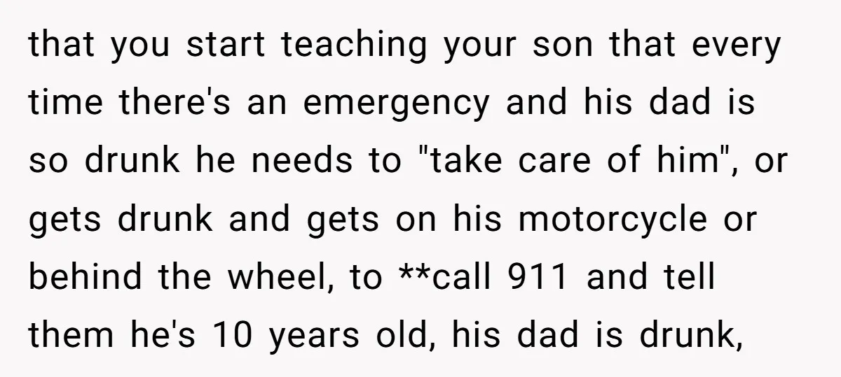 that you start teaching your son that every time there's an emergency and his dad is so drunk he needs to "take care of him", or gets drunk and gets...