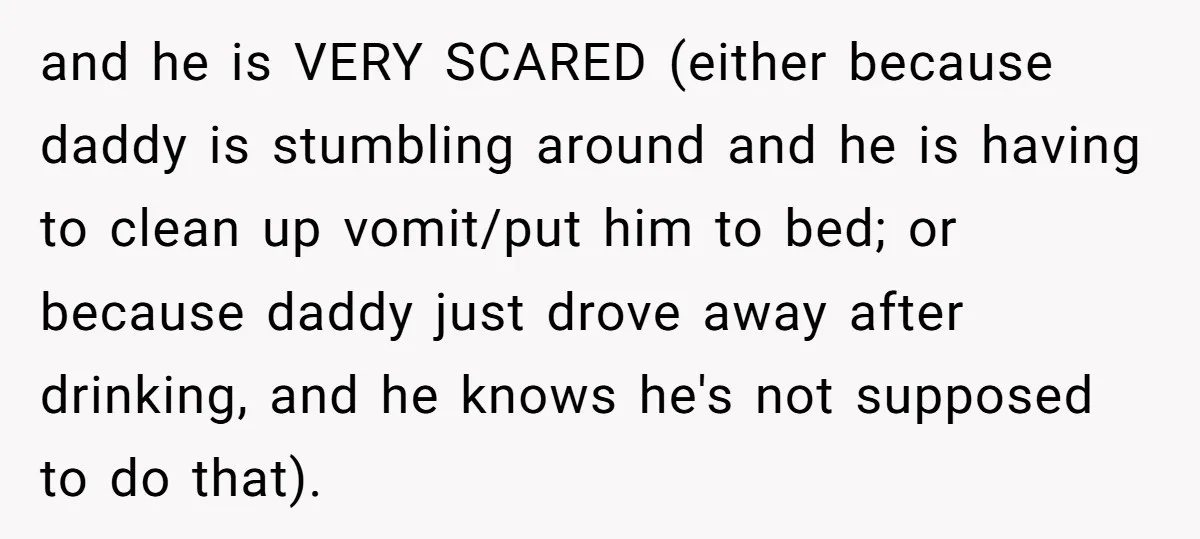 and he is VERY SCARED (either because daddy is stumbling around and he is having to clean up vomit/put him to bed; or because daddy just drove away after drinking,...
