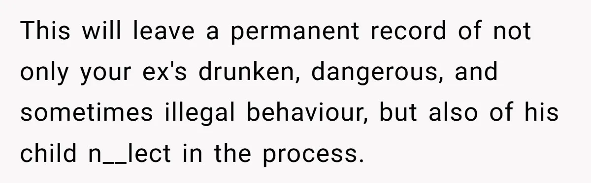 This will leave a permanent record of not only your ex's drunken, dangerous, and sometimes illegal behaviour, but also of his child n__lect in the process.