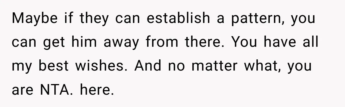 Maybe if they can establish a pattern, you can get him away from there. You have all my best wishes. And no matter what, you are NTA. here.