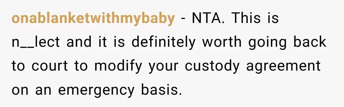 onablanketwithmybaby − NTA. This is n__lect and it is definitely worth going back to court to modify your custody agreement on an emergency basis.