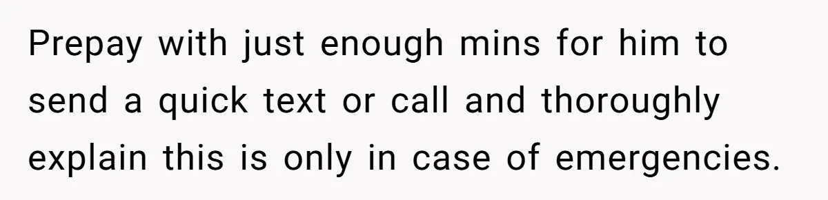 Prepay with just enough mins for him to send a quick text or call and thoroughly explain this is only in case of emergencies.