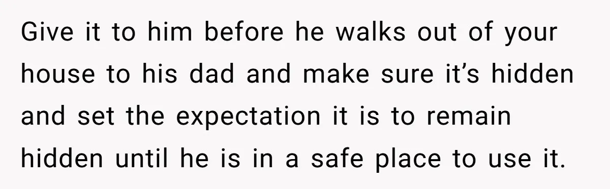 Give it to him before he walks out of your house to his dad and make sure it’s hidden and set the expectation it is to remain hidden until he...