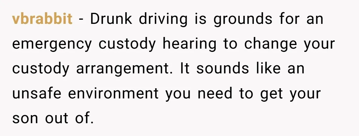 vbrabbit − Drunk driving is grounds for an emergency custody hearing to change your custody arrangement. It sounds like an unsafe environment you need to get your son out of.