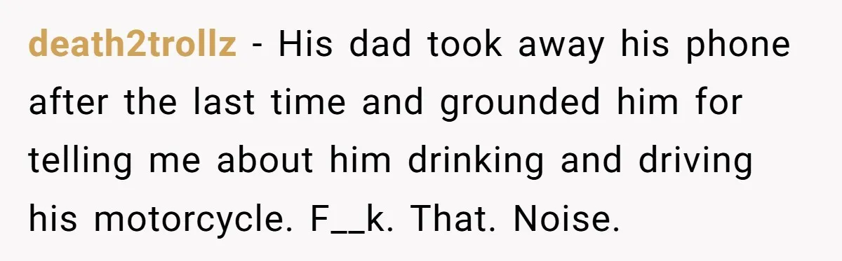 death2trollz − His dad took away his phone after the last time and grounded him for telling me about him drinking and driving his motorcycle. F__k. That. Noise.