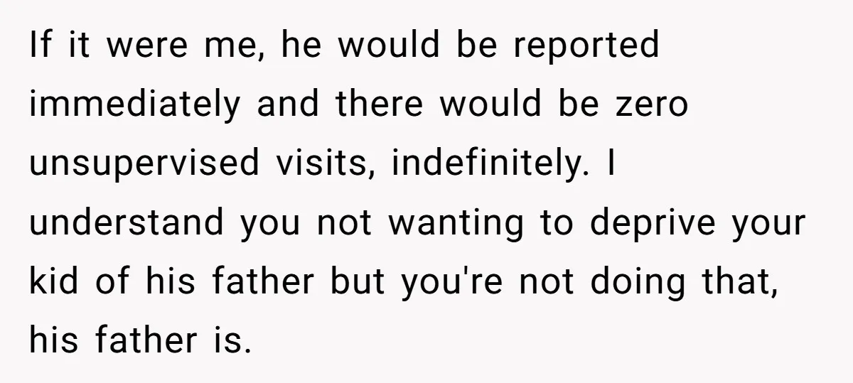If it were me, he would be reported immediately and there would be zero unsupervised visits, indefinitely. I understand you not wanting to deprive your kid of his father but...