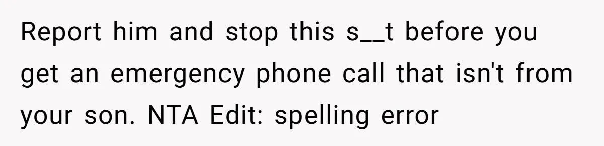 Report him and stop this s__t before you get an emergency phone call that isn't from your son. NTA Edit: spelling error