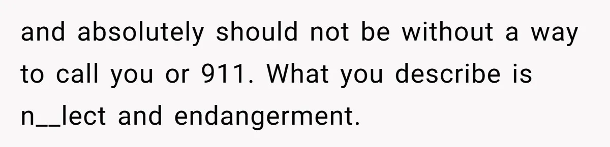 and absolutely should not be without a way to call you or 911. What you describe is n__lect and endangerment.