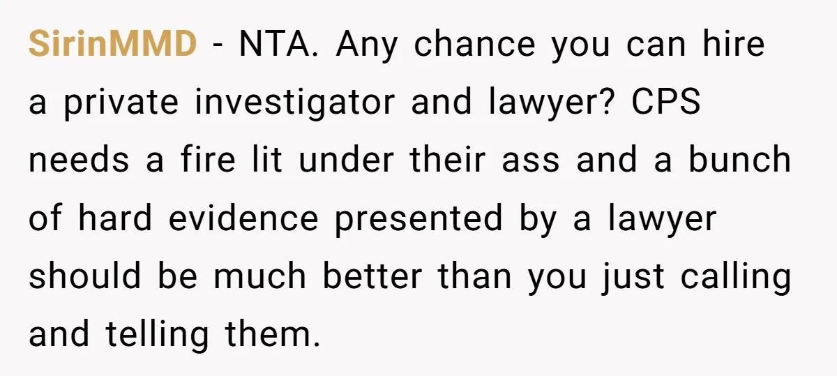 SirinMMD − NTA. Any chance you can hire a private investigator and lawyer? CPS needs a fire lit under their ass and a bunch of hard evidence presented by a...
