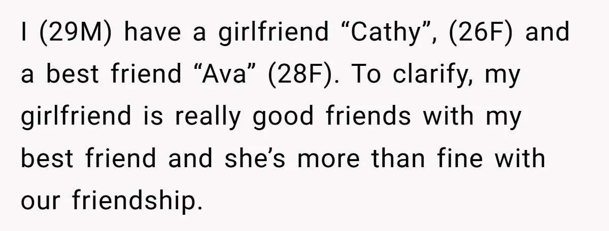 I (29M) have a girlfriend “Cathy”, (26F) and a best friend “Ava” (28F). To clarify, my girlfriend is really good friends with my best friend and she’s more than fine...