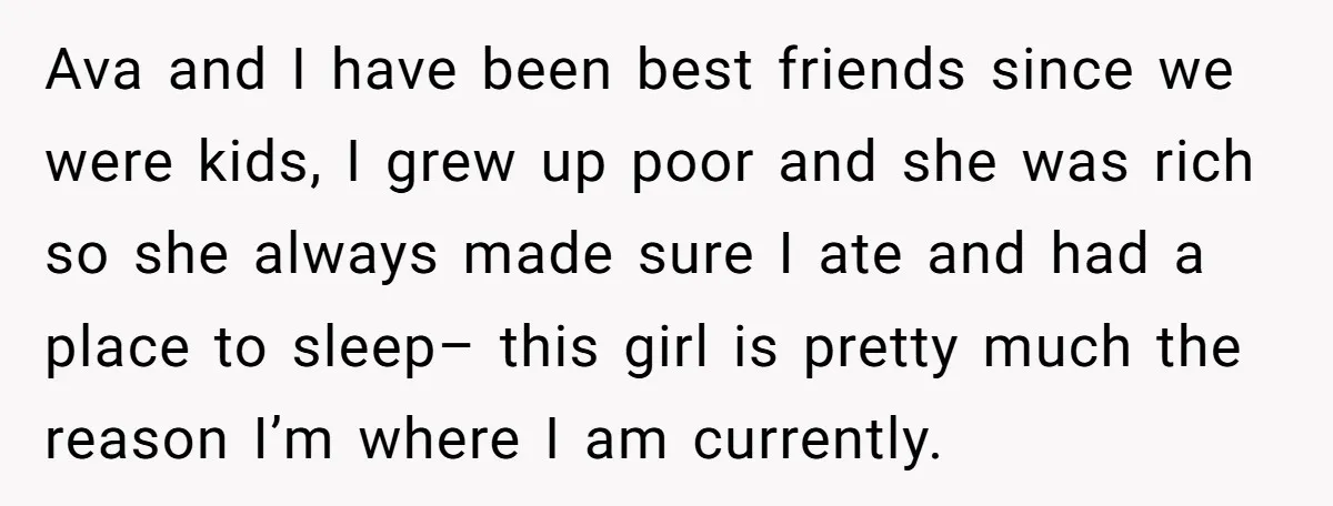 Ava and I have been best friends since we were kids, I grew up poor and she was rich so she always made sure I ate and had a place...