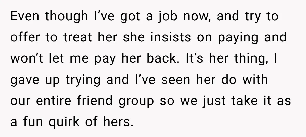 Even though I’ve got a job now, and try to offer to treat her she insists on paying and won’t let me pay her back. It’s her thing, I gave...