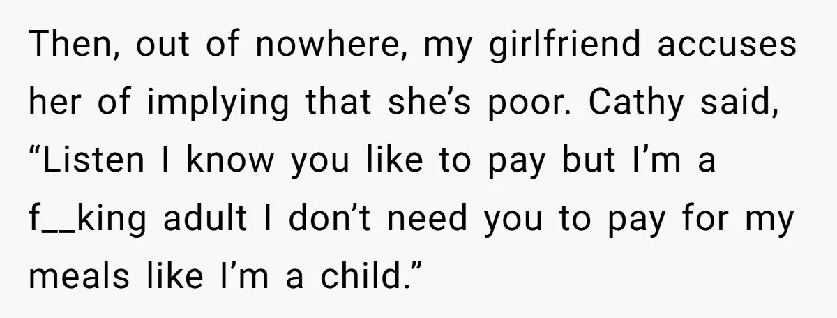 Then, out of nowhere, my girlfriend accuses her of implying that she’s poor. Cathy said, “Listen I know you like to pay but I’m a f__king adult I don’t need...