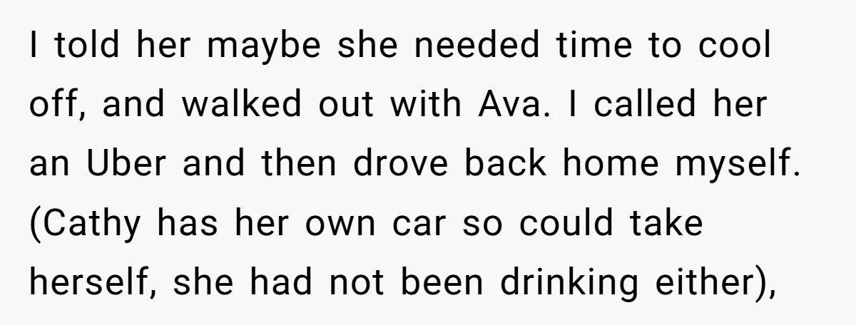 I told her maybe she needed time to cool off, and walked out with Ava. I called her an Uber and then drove back home myself. (Cathy has her own...