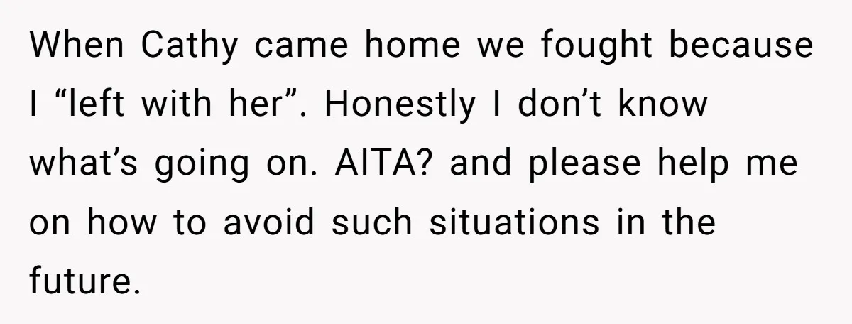 When Cathy came home we fought because I “left with her”. Honestly I don’t know what’s going on. AITA? and please help me on how to avoid such situations in...
