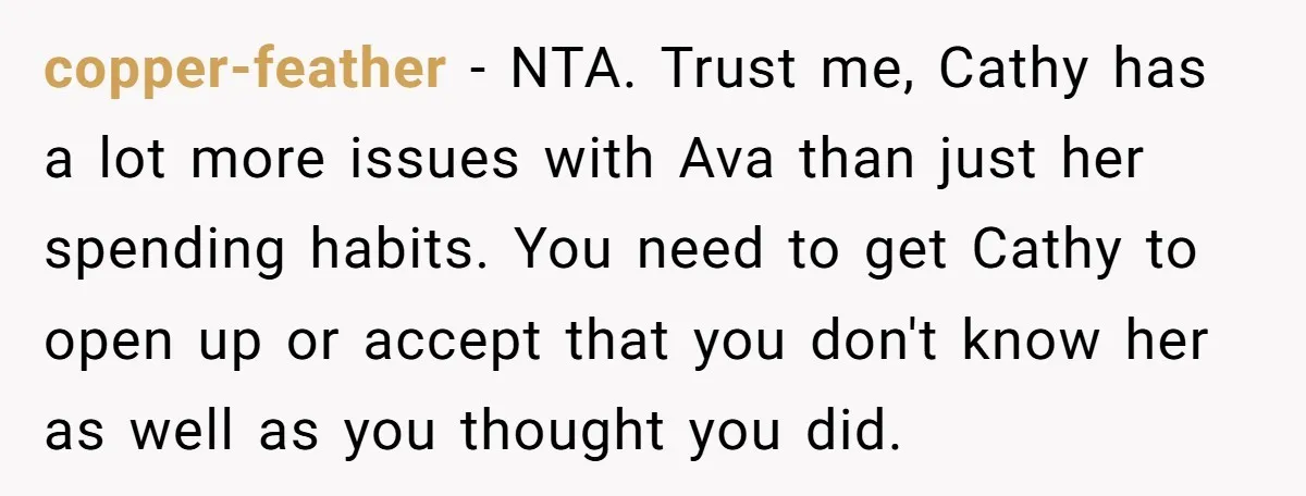 copper-feather − NTA. Trust me, Cathy has a lot more issues with Ava than just her spending habits. You need to get Cathy to open up or accept that you...