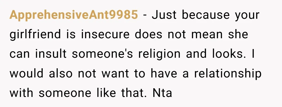 ApprehensiveAnt9985 − Just because your girlfriend is insecure does not mean she can insult someone's religion and looks. I would also not want to have a relationship with someone like...