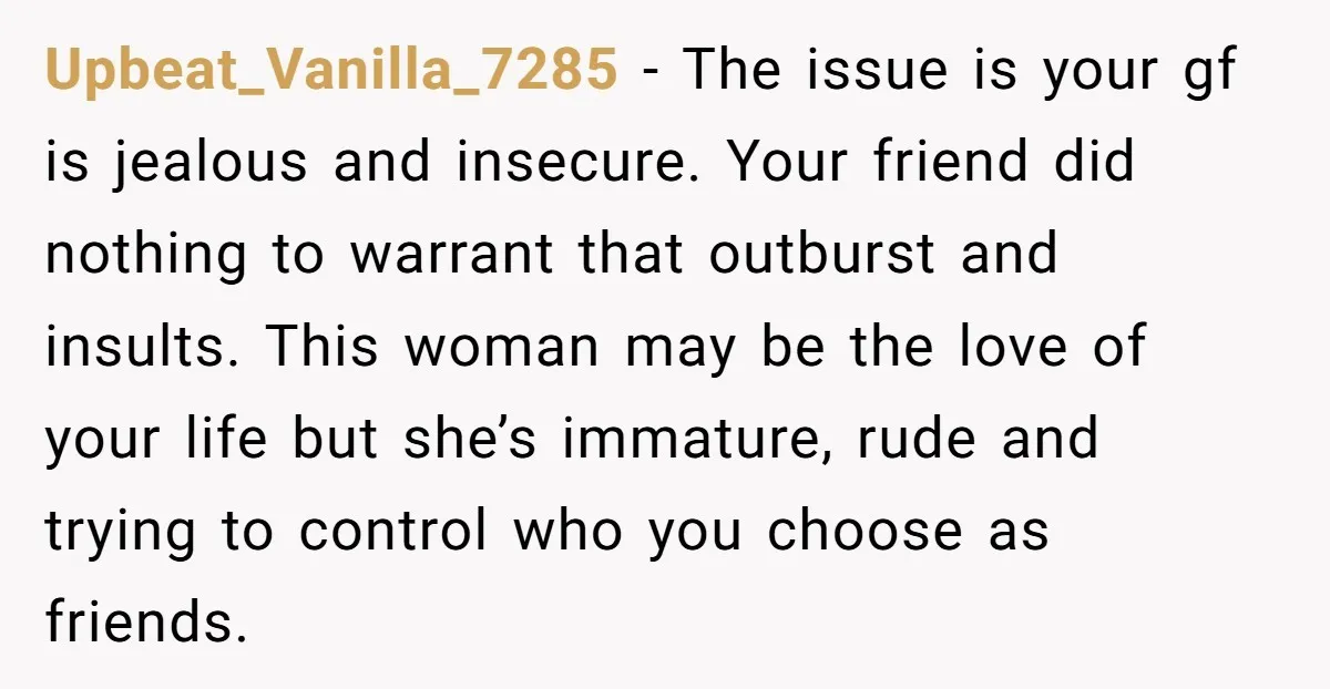 Upbeat_Vanilla_7285 − The issue is your gf is jealous and insecure. Your friend did nothing to warrant that outburst and insults. This woman may be the love of your life...