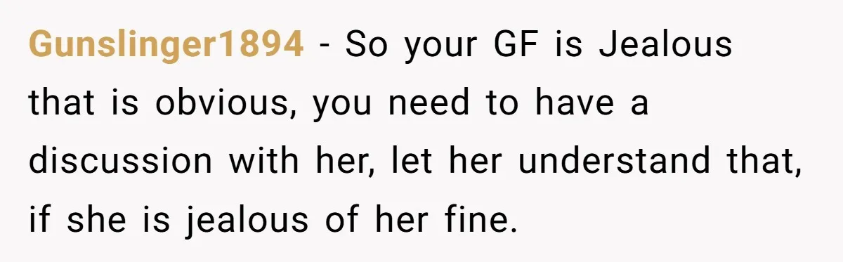 Gunslinger1894 − So your GF is Jealous that is obvious, you need to have a discussion with her, let her understand that, if she is jealous of her fine.