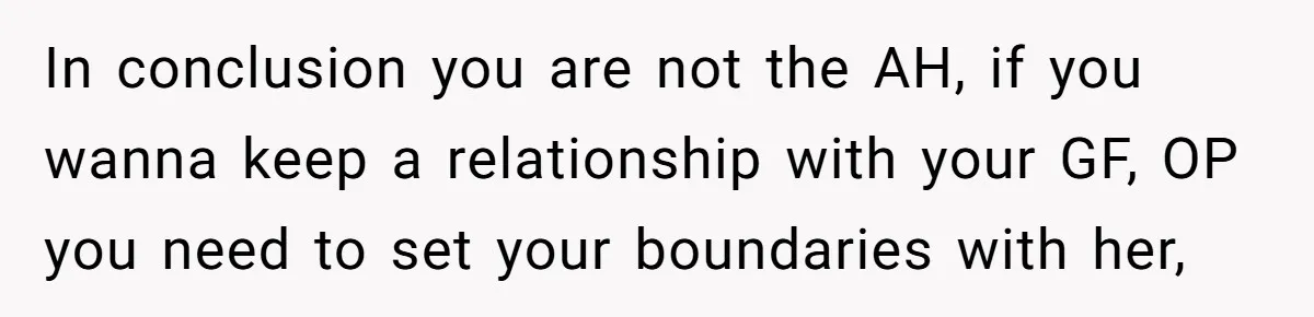 In conclusion you are not the AH, if you wanna keep a relationship with your GF, OP you need to set your boundaries with her,