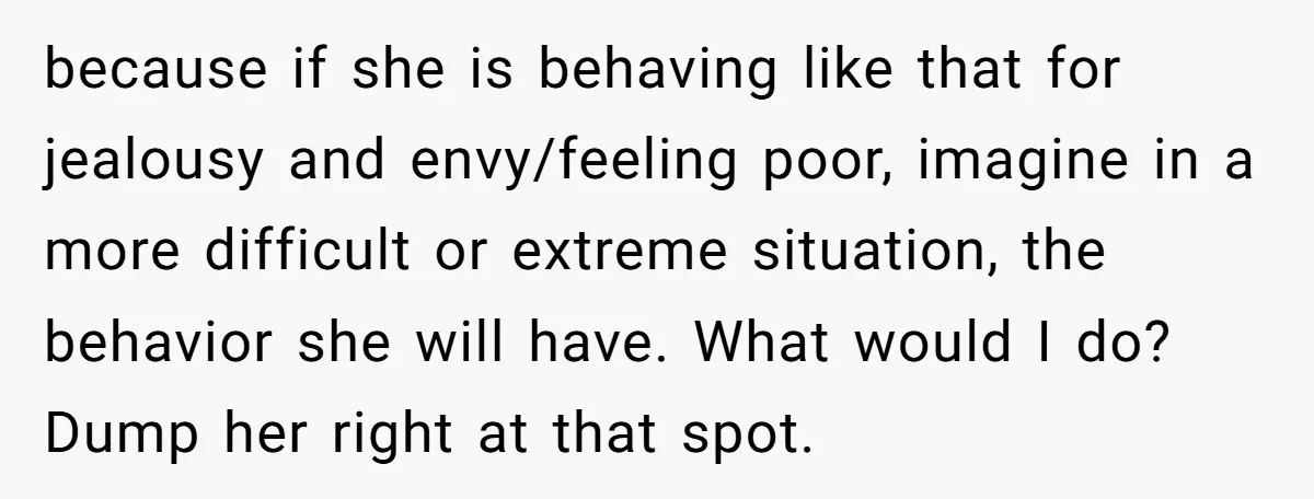 because if she is behaving like that for jealousy and envy/feeling poor, imagine in a more difficult or extreme situation, the behavior she will have. What would I do? Dump...