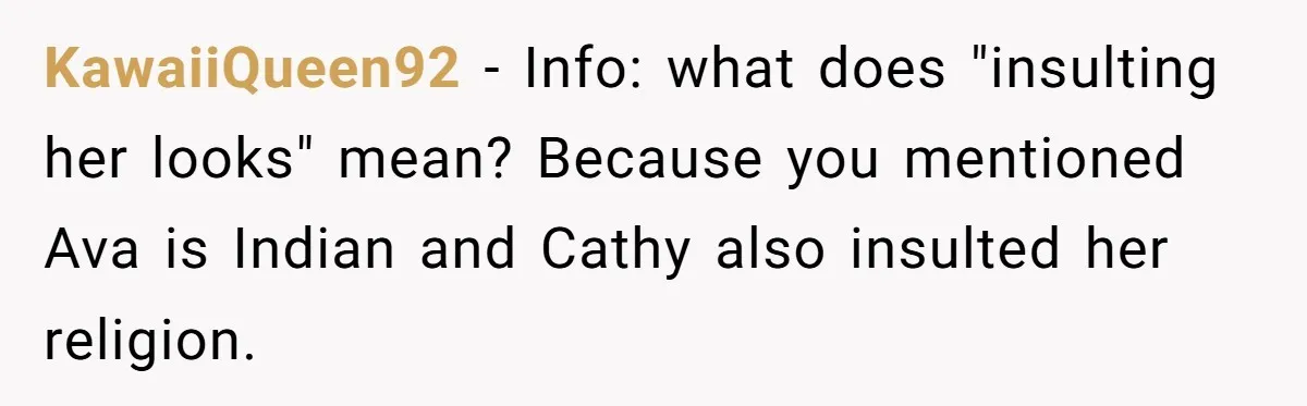 KawaiiQueen92 − Info: what does "insulting her looks" mean? Because you mentioned Ava is Indian and Cathy also insulted her religion.