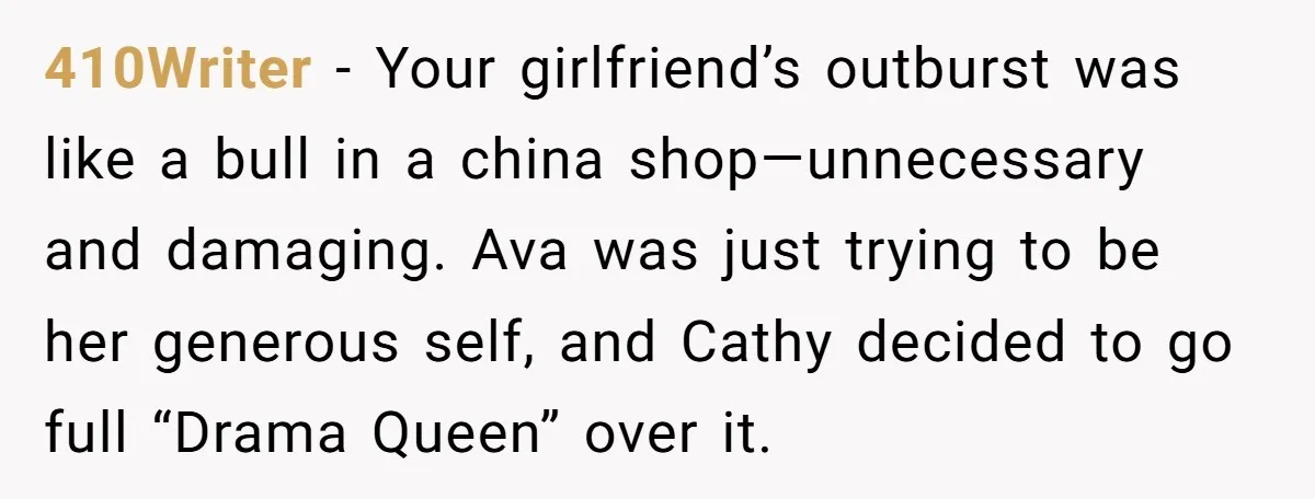 410Writer − Your girlfriend’s outburst was like a bull in a china shop—unnecessary and damaging. Ava was just trying to be her generous self, and Cathy decided to go full...