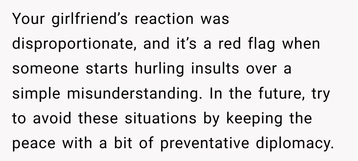 Your girlfriend’s reaction was disproportionate, and it’s a red flag when someone starts hurling insults over a simple misunderstanding. In the future, try to avoid these situations by keeping the...