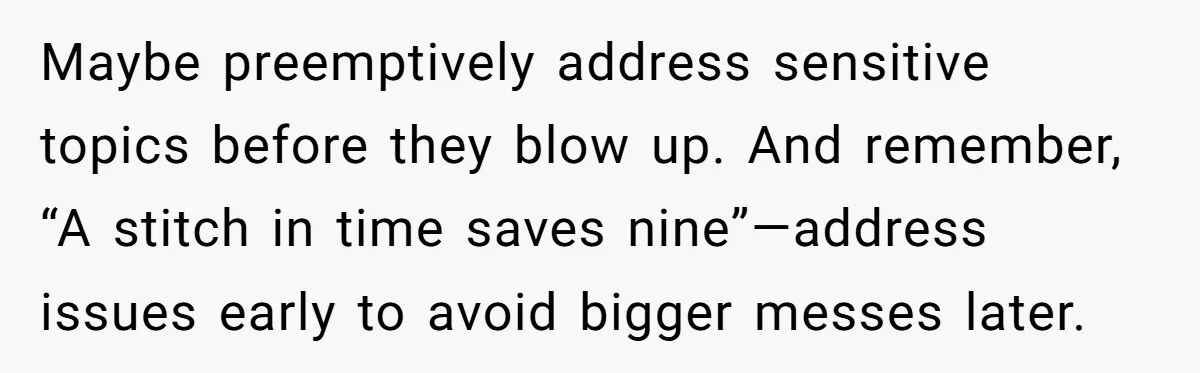 Maybe preemptively address sensitive topics before they blow up. And remember, “A stitch in time saves nine”—address issues early to avoid bigger messes later.