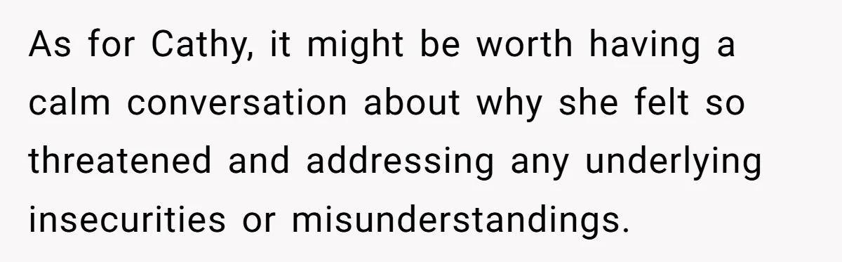 As for Cathy, it might be worth having a calm conversation about why she felt so threatened and addressing any underlying insecurities or misunderstandings.