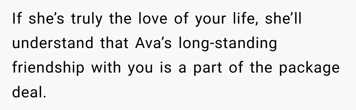 If she’s truly the love of your life, she’ll understand that Ava’s long-standing friendship with you is a part of the package deal.