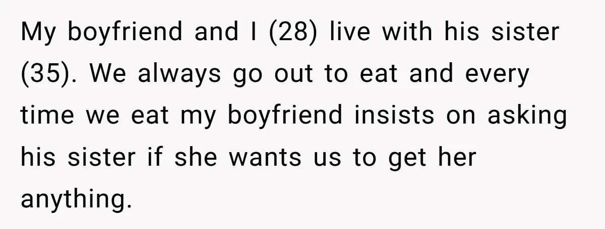 My boyfriend and I (28) live with his sister (35). We always go out to eat and every time we eat my boyfriend insists on asking his sister if she...