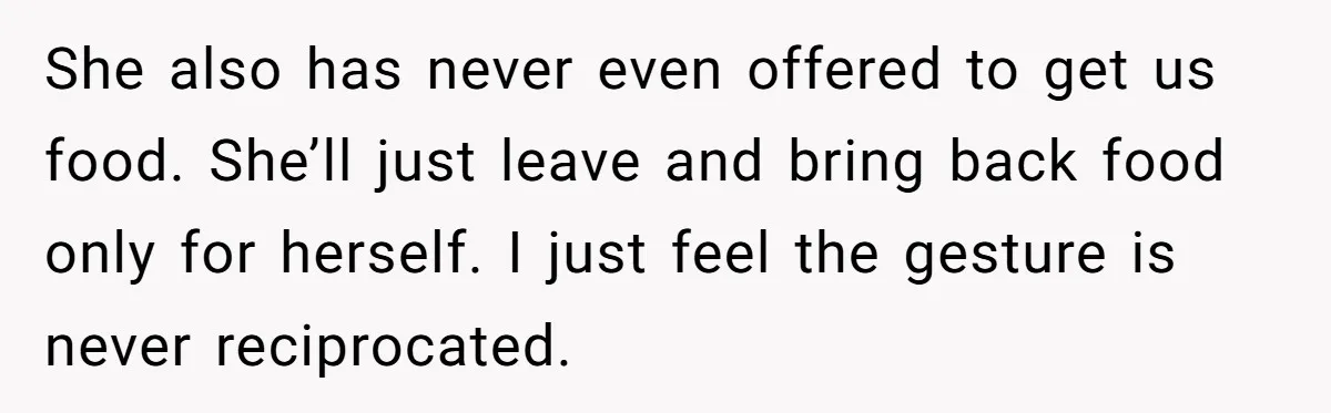 She also has never even offered to get us food. She’ll just leave and bring back food only for herself. I just feel the gesture is never reciprocated.