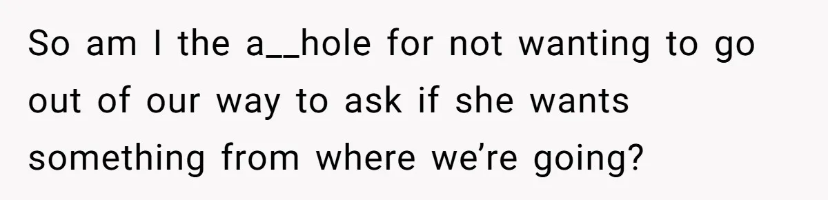 So am I the a__hole for not wanting to go out of our way to ask if she wants something from where we’re going?