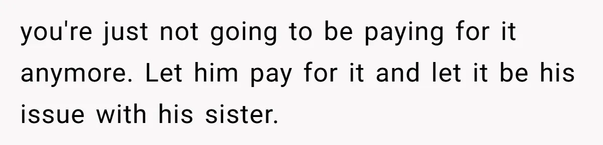 you're just not going to be paying for it anymore. Let him pay for it and let it be his issue with his sister.