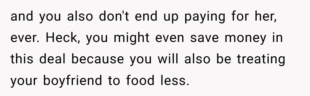 and you also don't end up paying for her, ever. Heck, you might even save money in this deal because you will also be treating your boyfriend to food less.