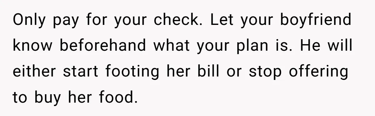 Only pay for your check. Let your boyfriend know beforehand what your plan is. He will either start footing her bill or stop offering to buy her food.