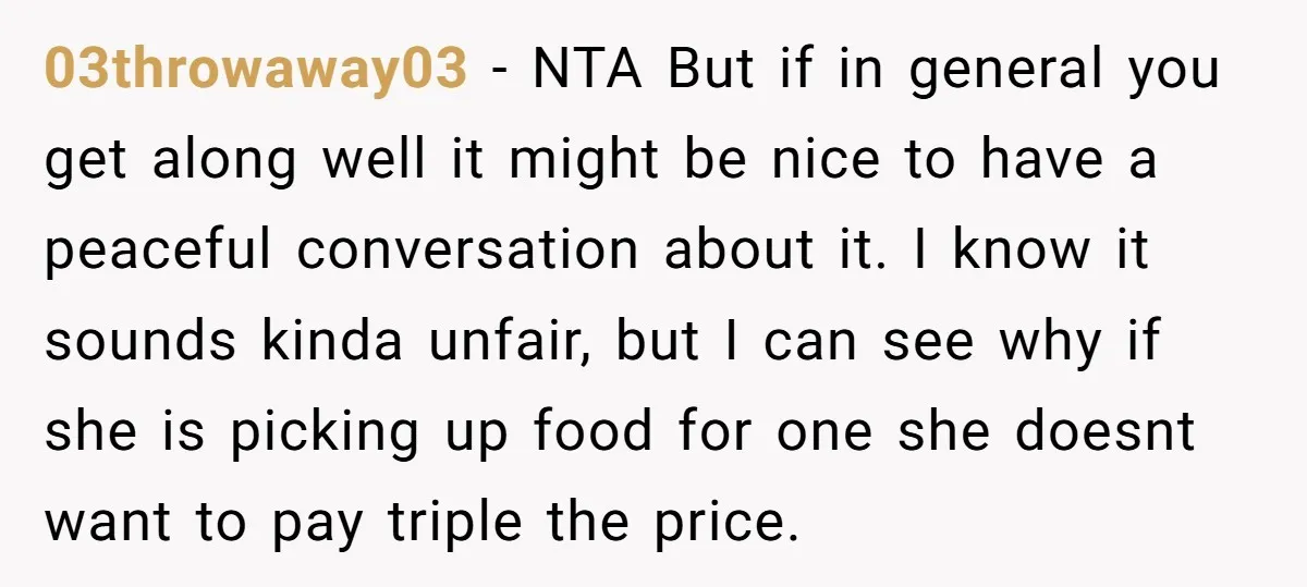 03throwaway03 − NTA But if in general you get along well it might be nice to have a peaceful conversation about it. I know it sounds kinda unfair, but I...
