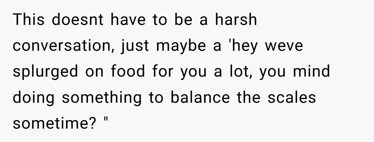 This doesnt have to be a harsh conversation, just maybe a 'hey weve splurged on food for you a lot, you mind doing something to balance the scales sometime? "