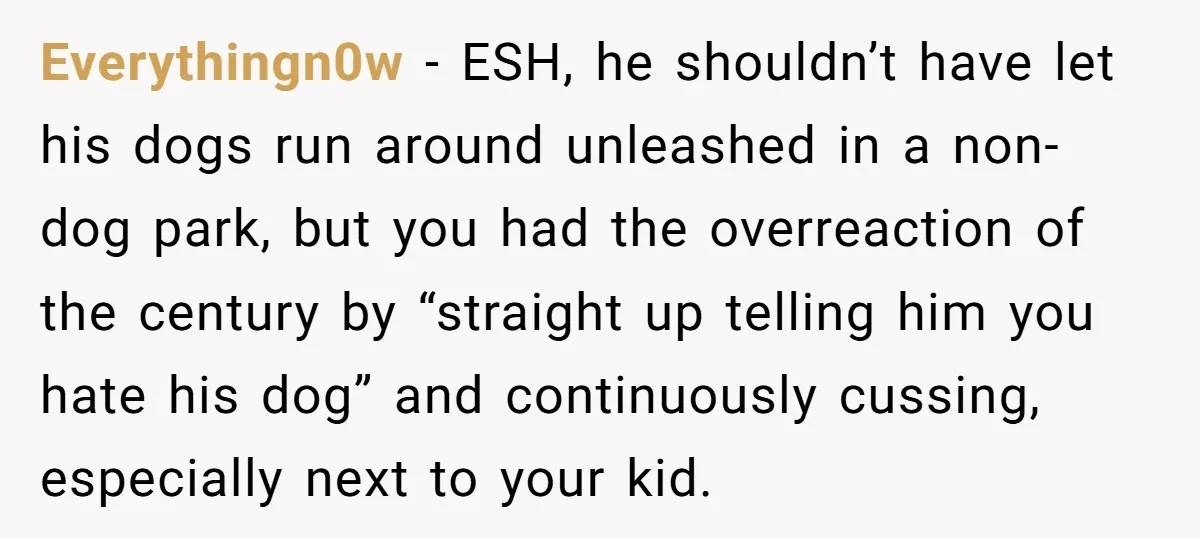 Everythingn0w − ESH, he shouldn’t have let his dogs run around unleashed in a non-dog park, but you had the overreaction of the century by “straight up telling him you...